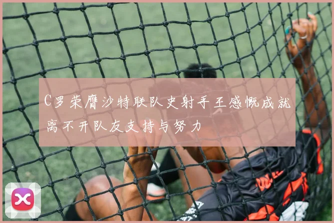 C罗荣膺沙特联队史射手王感慨成就离不开队友支持与努力