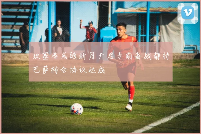 坎塞洛或随新月开启季前备战静待巴萨转会协议达成