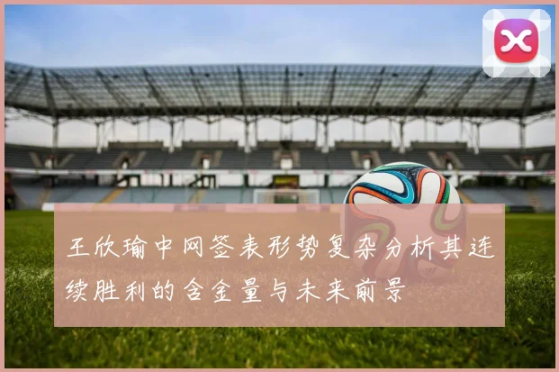 王欣瑜中网签表形势复杂分析其连续胜利的含金量与未来前景