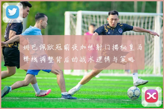 姆巴佩欧冠前夜加练射门揭秘皇马锋线调整背后的战术逻辑与策略