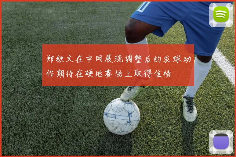 郑钦文在中网展现调整后的发球动作期待在硬地赛场上取得佳绩