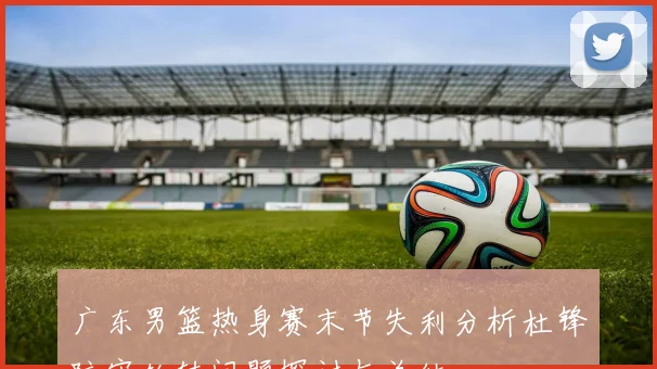 广东男篮热身赛末节失利分析杜锋防守轮转问题探讨与总结