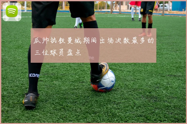 瓜帅执教曼城期间出场次数最多的三位球员盘点
