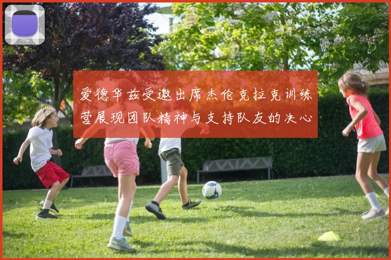 爱德华兹受邀出席杰伦克拉克训练营展现团队精神与支持队友的决心