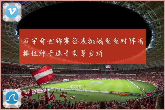 石宇奇世锦赛签表挑战重重对阵高排位种子选手前景分析