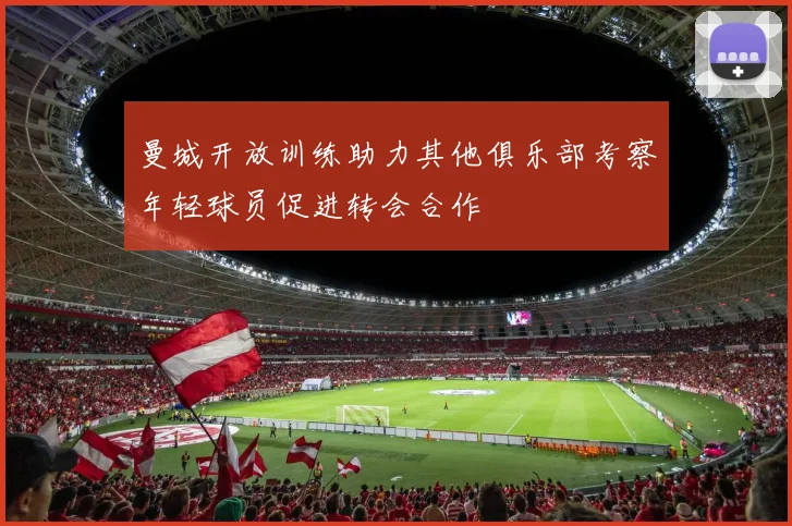 曼城开放训练助力其他俱乐部考察年轻球员促进转会合作