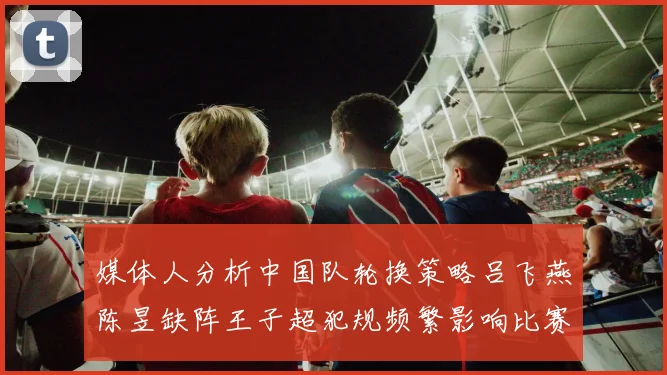 媒体人分析中国队轮换策略吕飞燕陈昱缺阵王子超犯规频繁影响比赛表现