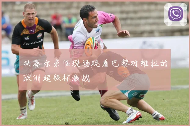 纳赛尔亲临现场观看巴黎对维拉的欧洲超级杯激战