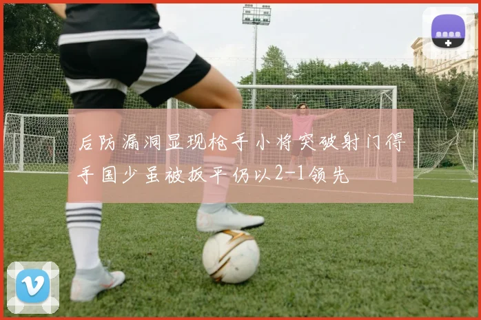 后防漏洞显现枪手小将突破射门得手国少虽被扳平仍以2-1领先
