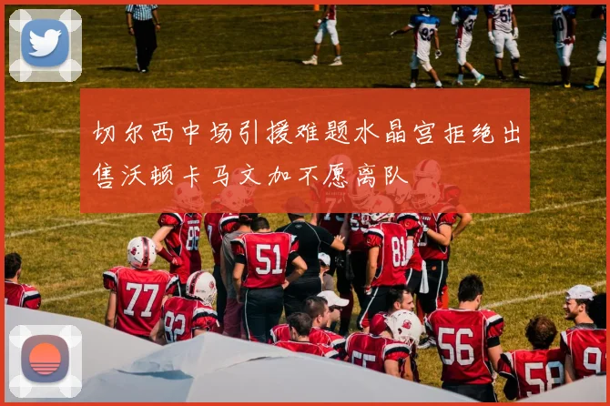 切尔西中场引援难题水晶宫拒绝出售沃顿卡马文加不愿离队