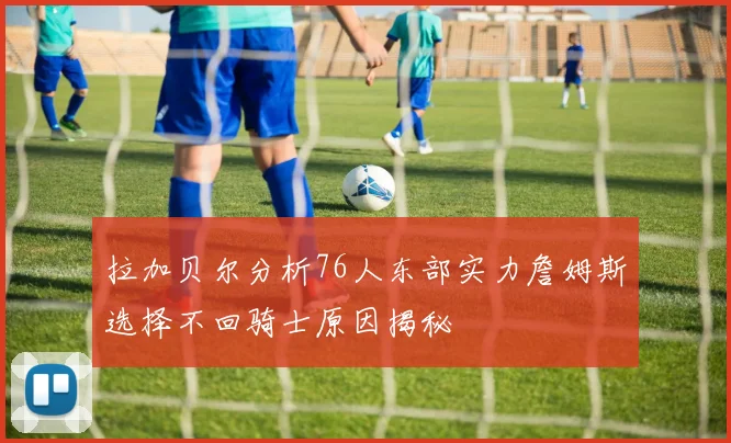 拉加贝尔分析76人东部实力詹姆斯选择不回骑士原因揭秘