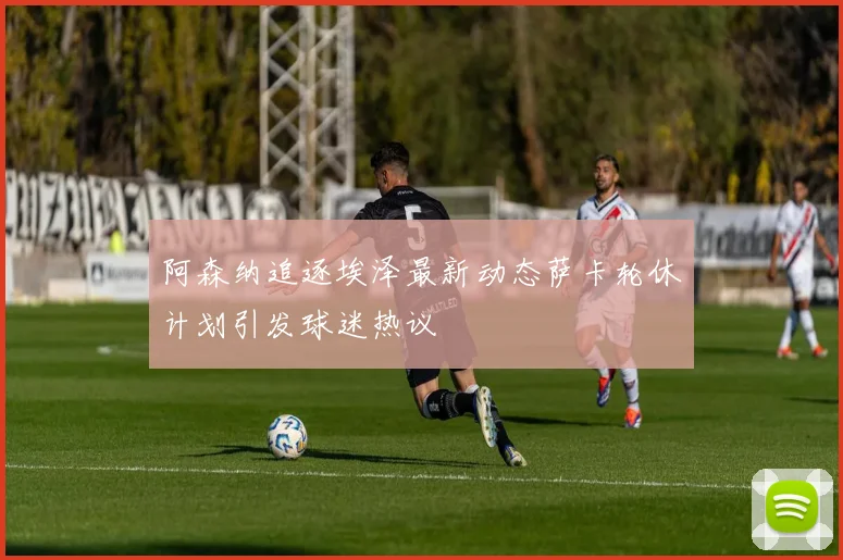 阿森纳追逐埃泽最新动态萨卡轮休计划引发球迷热议