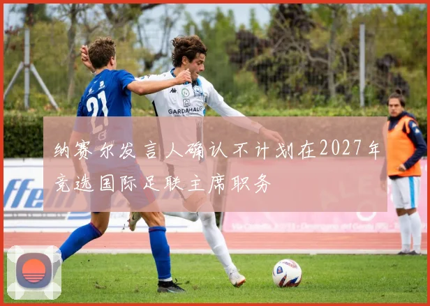 纳赛尔发言人确认不计划在2027年竞选国际足联主席职务