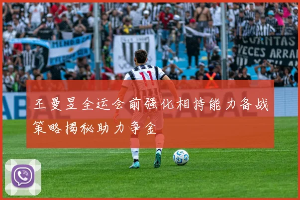 王曼昱全运会前强化相持能力备战策略揭秘助力争金