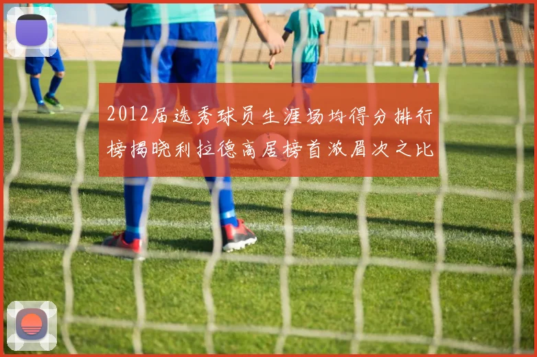 2012届选秀球员生涯场均得分排行榜揭晓利拉德高居榜首浓眉次之比尔紧随其后