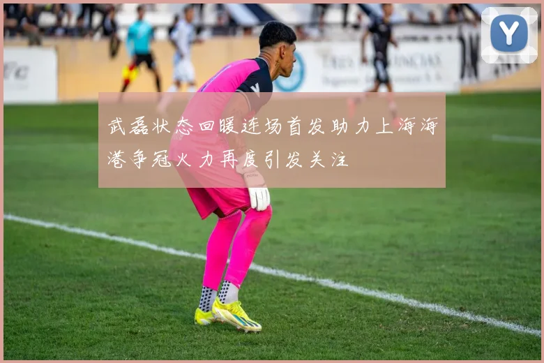 武磊状态回暖连场首发助力上海海港争冠火力再度引发关注
