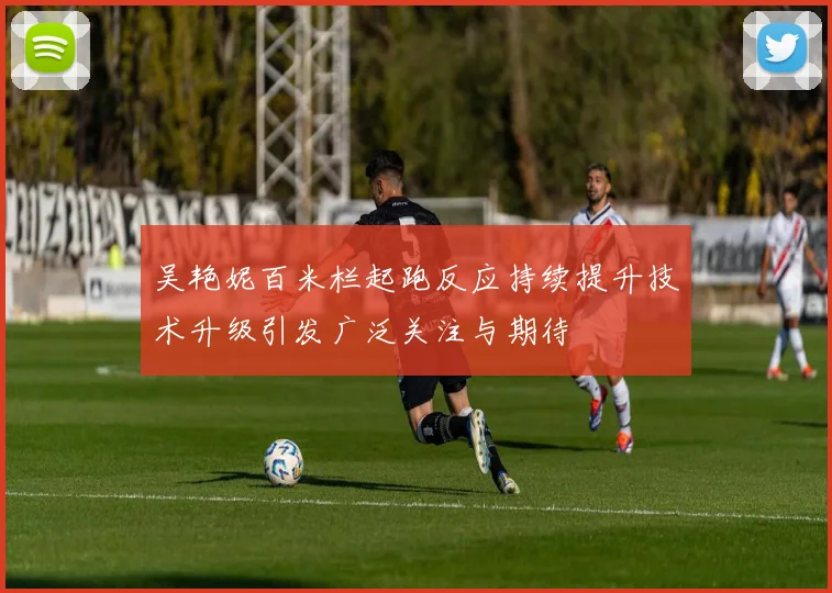 吴艳妮百米栏起跑反应持续提升技术升级引发广泛关注与期待