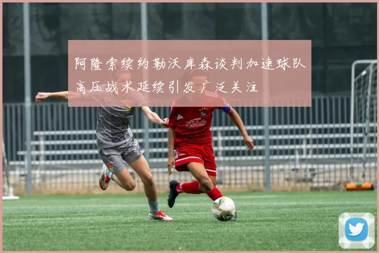 阿隆索续约勒沃库森谈判加速球队高压战术延续引发广泛关注